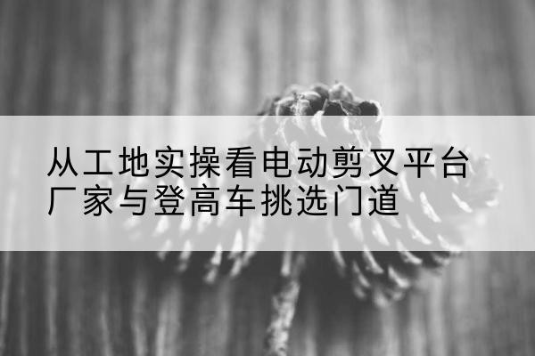 大武口电动剪叉升降平台厂家-从工地实操看电动剪叉平台厂家与登高车挑选门道