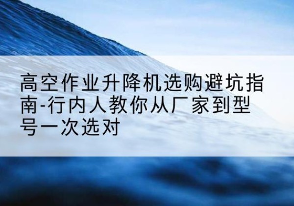 大武口升降平台厂家-高空作业升降机选购避坑指南-行内人教你从厂家到型号一次选对