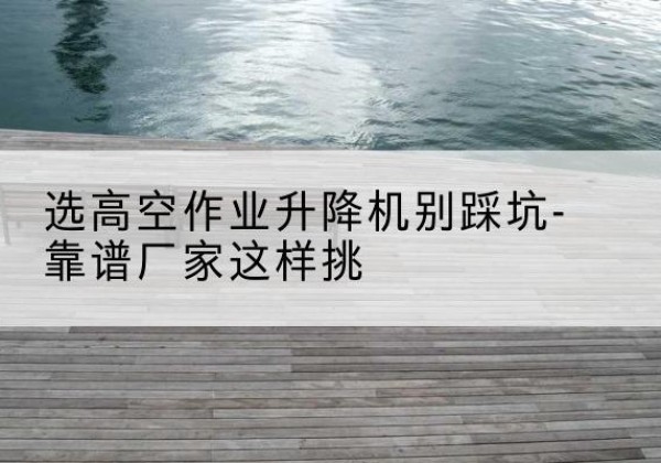 大武口剪叉式升降机厂家-选高空作业升降机别踩坑-靠谱厂家这样挑