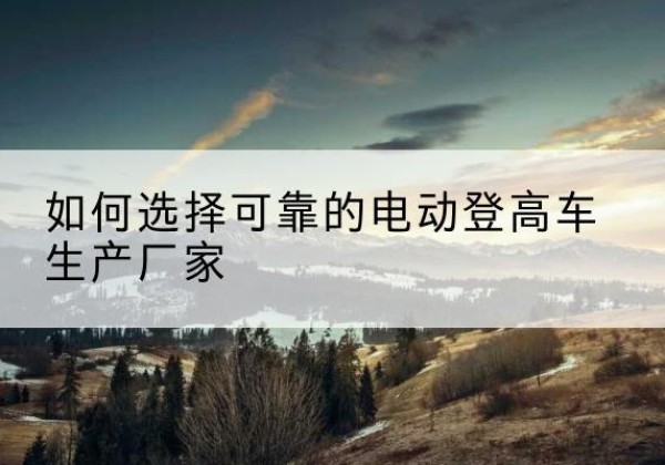大武口电动登高车厂家-如何选择可靠的电动登高车生产厂家
