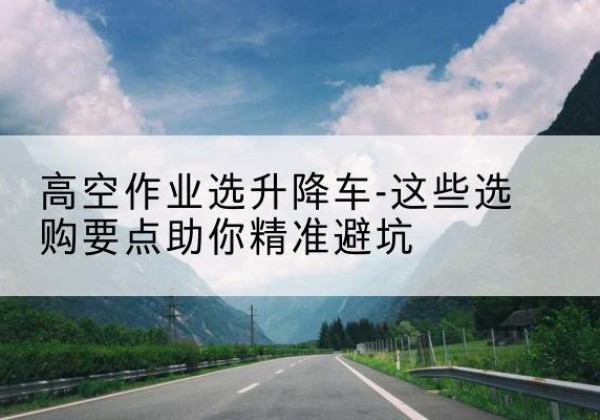 大武口升降车厂家-高空作业选升降车-这些选购要点助你*避坑