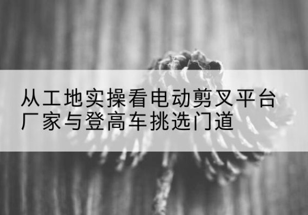 大武口电动剪叉升降平台厂家-从工地实操看电动剪叉平台厂家与登高车挑选门道