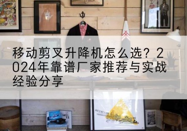 大武口升降平台厂家推荐-移动剪叉升降机怎么选？2024年靠谱厂家推荐与实战经验分享