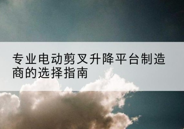 大武口电动剪叉升降平台厂家-专业电动剪叉升降平台制造商的选择指南