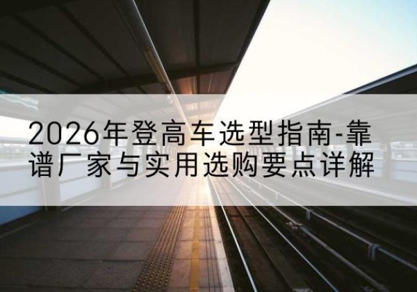 大武口登高车厂家推荐-2026年登高车选型指南-靠谱厂家与实用选购要点详解